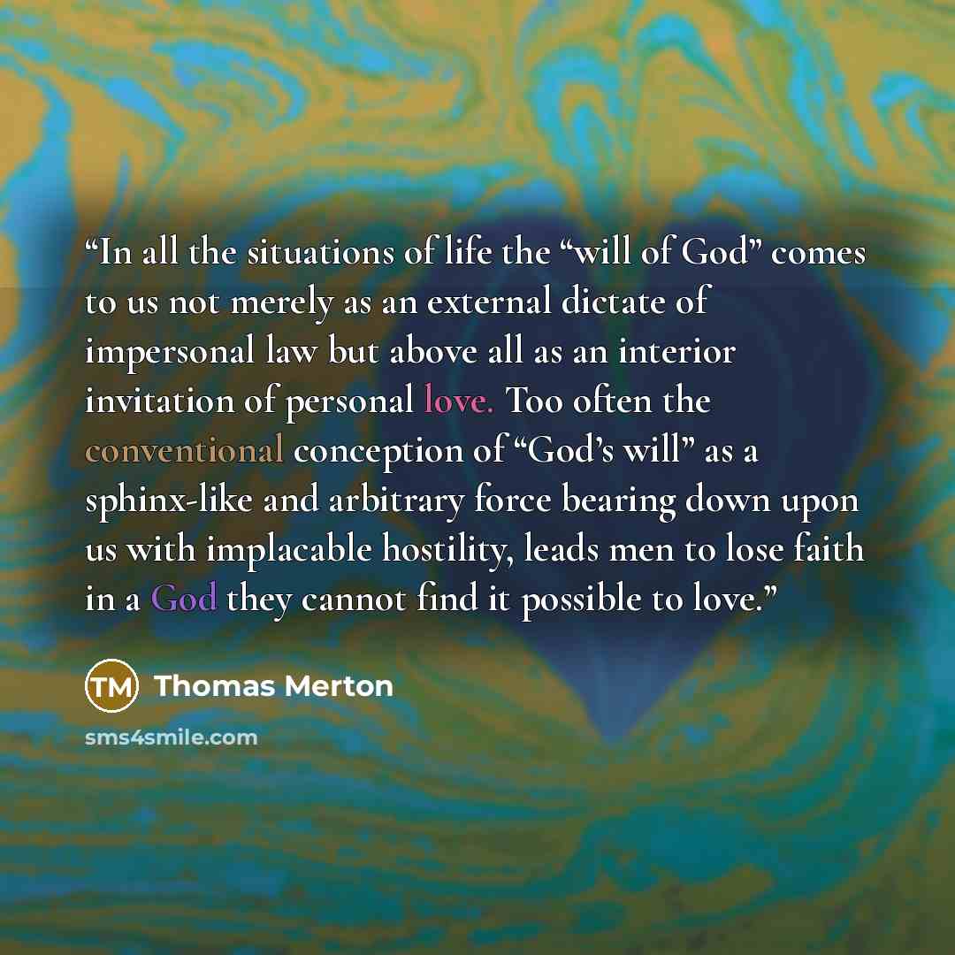 “In all the situations of life the “will of God” comes to us not merely as an external dictate of impersonal law but above all as an interior invitation of personal love. Too often the conventional conception of “God’s will” as a sphinx-like and arbitrary force bearing down upon us with implacable…” quote by Thomas Merton