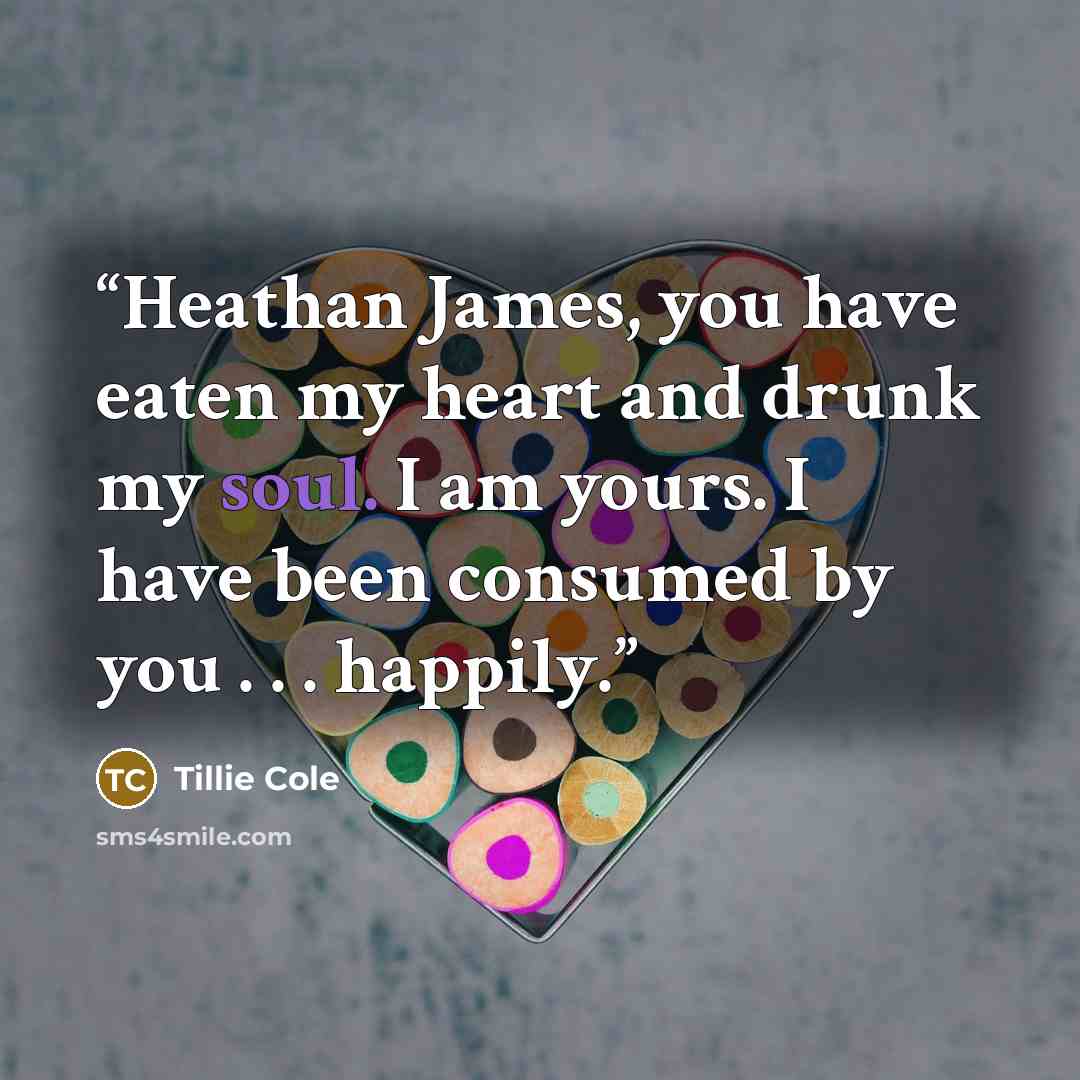 “Heathan James, you have eaten my heart and drunk my soul. I am yours. I have been consumed by you . . . happily.” quote by Tillie Cole