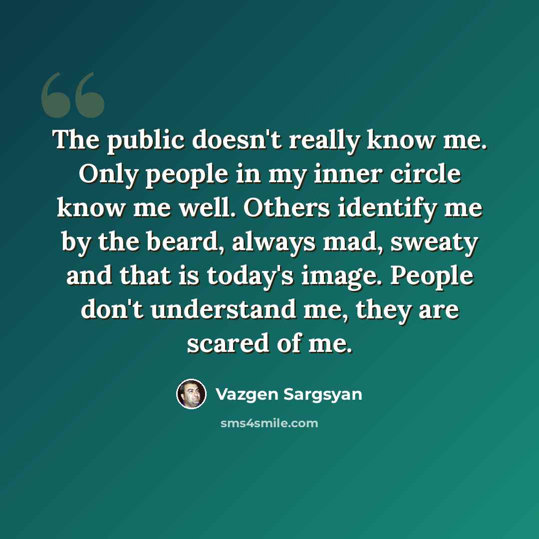 “The public doesn't really know me. Only people in my inner circle know me well. Others identify me by the beard, always mad, sweaty and that is today's image. People don't understand me, they are scared of me.” quote by Vazgen Sargsyan