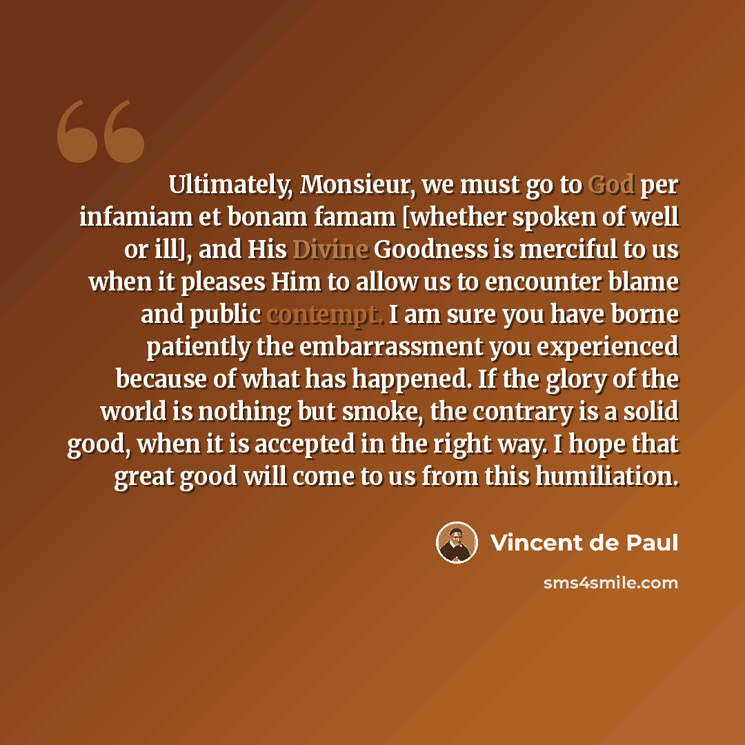 “Ultimately, Monsieur, we must go to God per infamiam et bonam famam [whether spoken of well or ill], and His Divine Goodness is merciful to us when it pleases Him to allow us to encounter blame and public contempt. I am sure you have borne patiently the embarrassment you experienced because of…” quote by Vincent de Paul