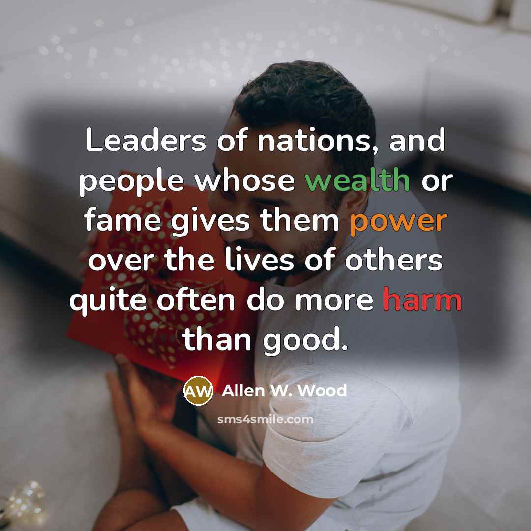 “Leaders of nations, and people whose wealth or fame gives them power over the lives of others quite often do more harm than good.” quote by Allen W. Wood