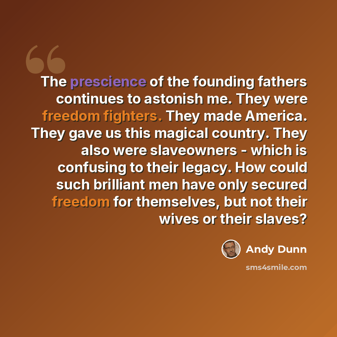 “The prescience of the founding fathers continues to astonish me. They were freedom fighters. They made America. They gave us this magical country. They also were slaveowners - which is confusing to their legacy. How could such brilliant men have only secured freedom for themselves, but not their…” quote by Andy Dunn
