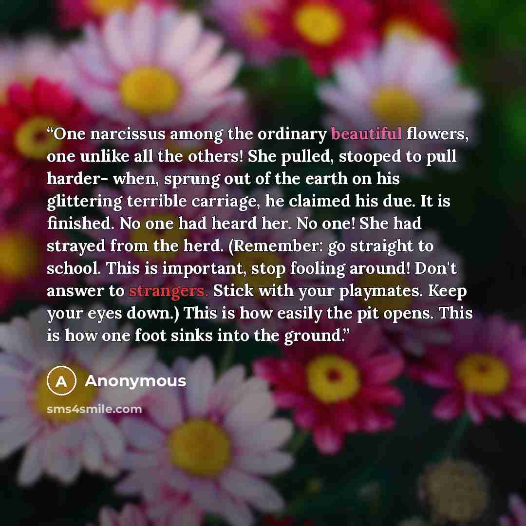 “One narcissus among the ordinary beautiful flowers, one unlike all the others! She pulled, stooped to pull harder- when, sprung out of the earth on his glittering terrible carriage, he claimed his due. It is finished. No one had heard her. No one! She had strayed from the herd. (Remember: go…” quote by Anonymous