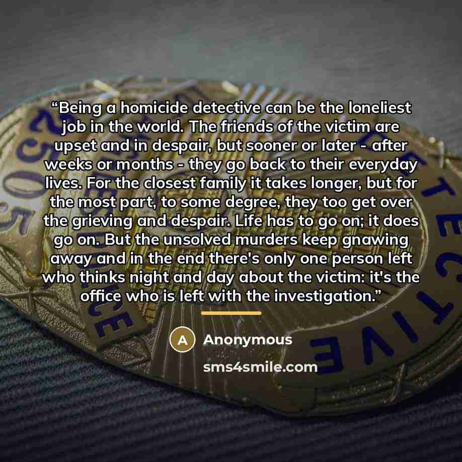 “Being a homicide detective can be the loneliest job in the world. The friends of the victim are upset and in despair, but sooner or later - after weeks or months - they go back to their everyday lives. For the closest family it takes longer, but for the most part, to some degree, they too get over…” quote by Anonymous