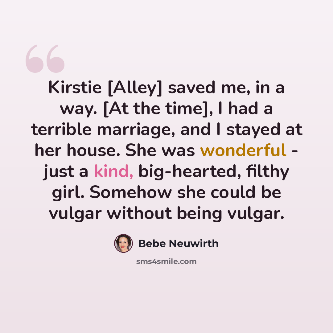 “Kirstie [Alley] saved me, in a way. [At the time], I had a terrible marriage, and I stayed at her house. She was wonderful - just a kind, big-hearted, filthy girl. Somehow she could be vulgar without being vulgar.” quote by Bebe Neuwirth