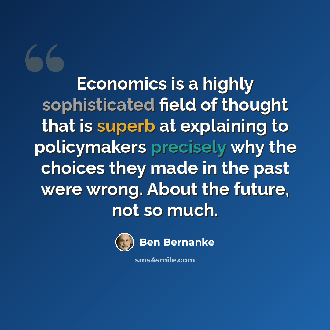 “Economics is a highly sophisticated field of thought that is superb at explaining to policymakers precisely why the choices they made in the past were wrong. About the future, not so much.” quote by Ben Bernanke