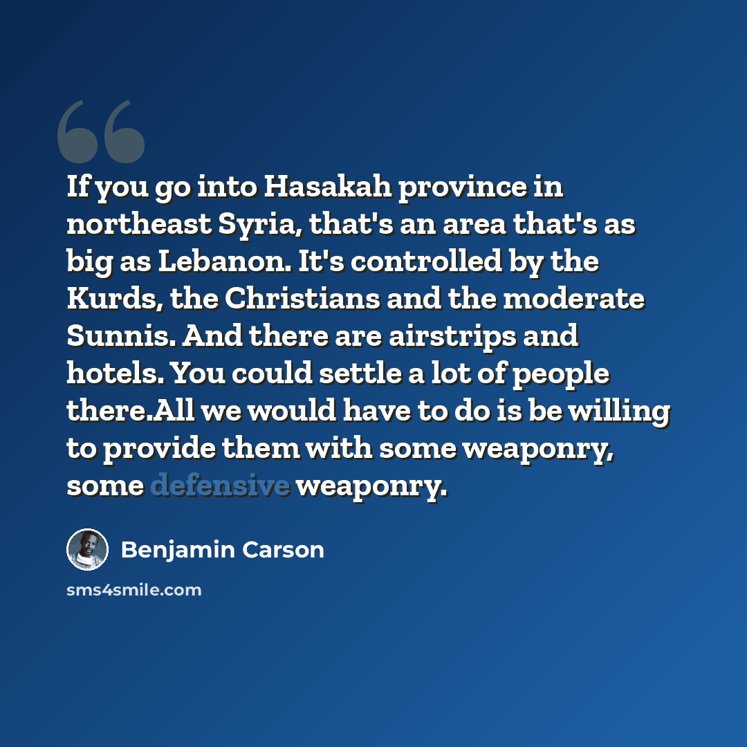 “If you go into Hasakah province in northeast Syria, that's an area that's as big as Lebanon. It's controlled by the Kurds, the Christians and the moderate Sunnis. And there are airstrips and hotels. You could settle a lot of people there.All we would have to do is be willing to provide them with…” quote by Benjamin Carson