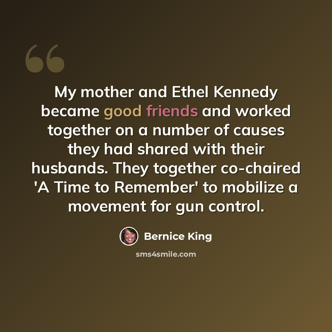 “My mother and Ethel Kennedy became good friends and worked together on a number of causes they had shared with their husbands. They together co-chaired 'A Time to Remember' to mobilize a movement for gun control.” quote by Bernice King