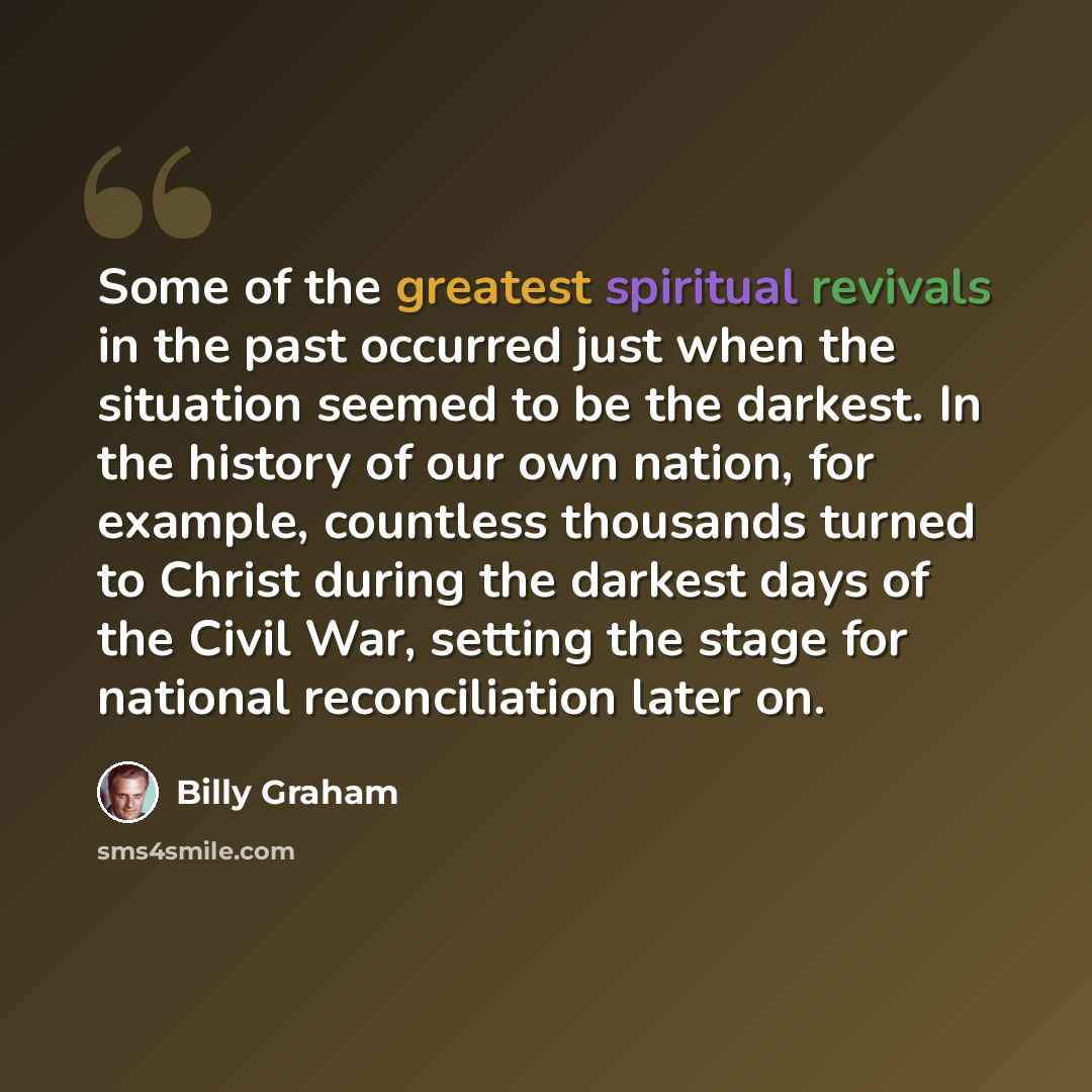 “Some of the greatest spiritual revivals in the past occurred just when the situation seemed to be the darkest. In the history of our own nation, for example, countless thousands turned to Christ during the darkest days of the Civil War, setting the stage for national reconciliation later on.” quote by Billy Graham