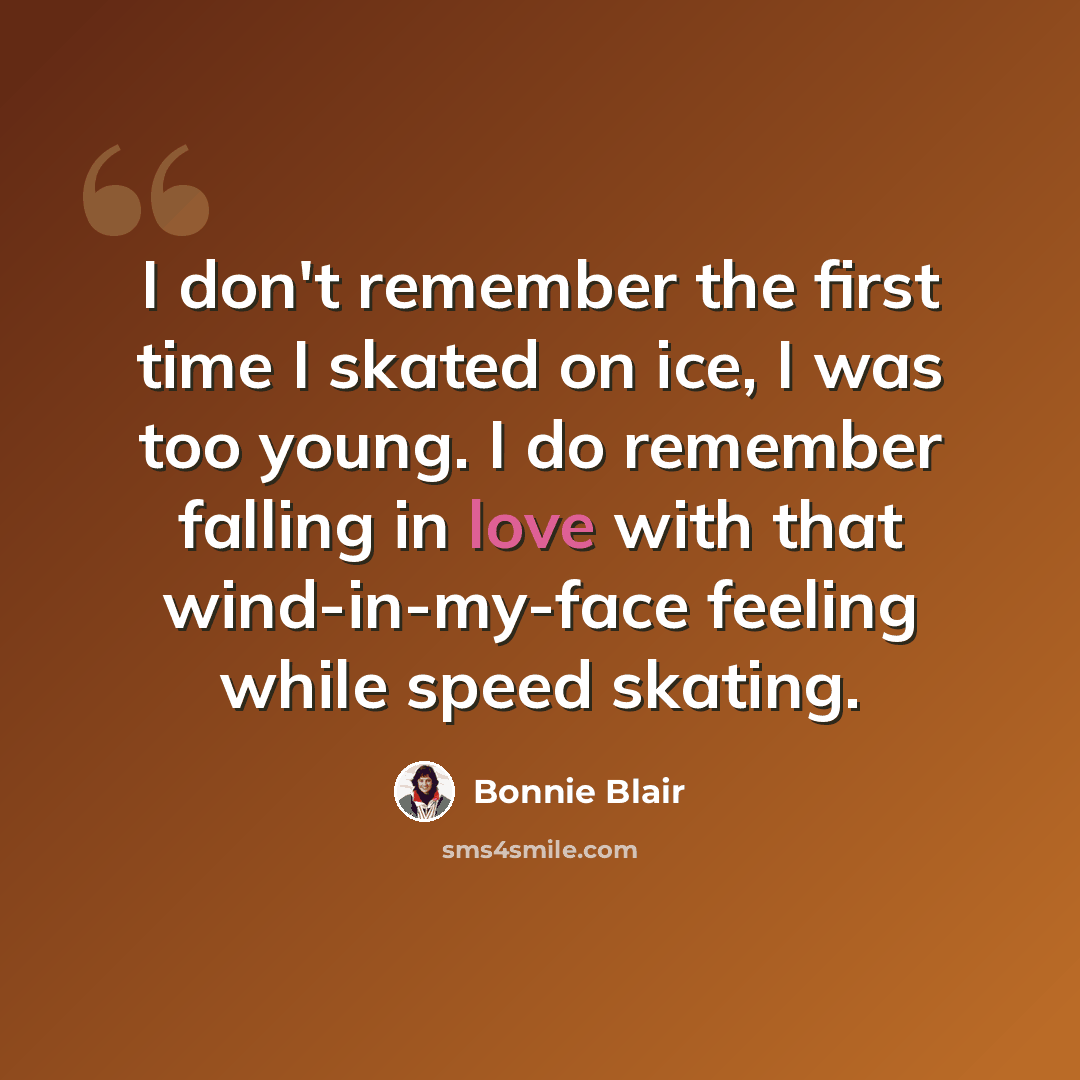 “I don't remember the first time I skated on ice, I was too young. I do remember falling in love with that wind-in-my-face feeling while speed skating.” quote by Bonnie Blair