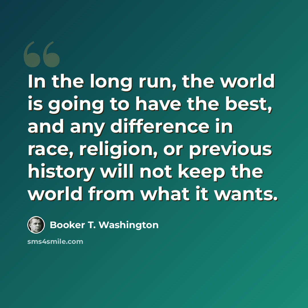 “In the long run, the world is going to have the best, and any difference in race, religion, or previous history will not keep the world from what it wants.” quote by Booker T. Washington