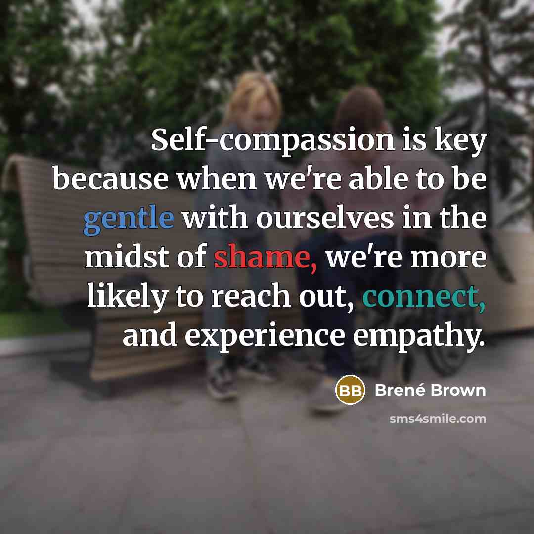 “Self-compassion is key because when we're able to be gentle with ourselves in the midst of shame, we're more likely to reach out, connect, and experience empathy.” quote by Brené Brown