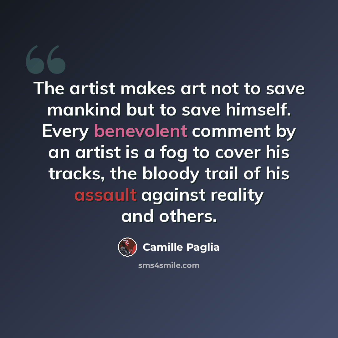 “The artist makes art not to save mankind but to save himself. Every benevolent comment by an artist is a fog to cover his tracks, the bloody trail of his assault against reality and others.” quote by Camille Paglia