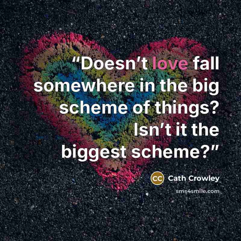 “Doesn’t love fall somewhere in the big scheme of things? Isn’t it the biggest scheme?” quote by Cath Crowley