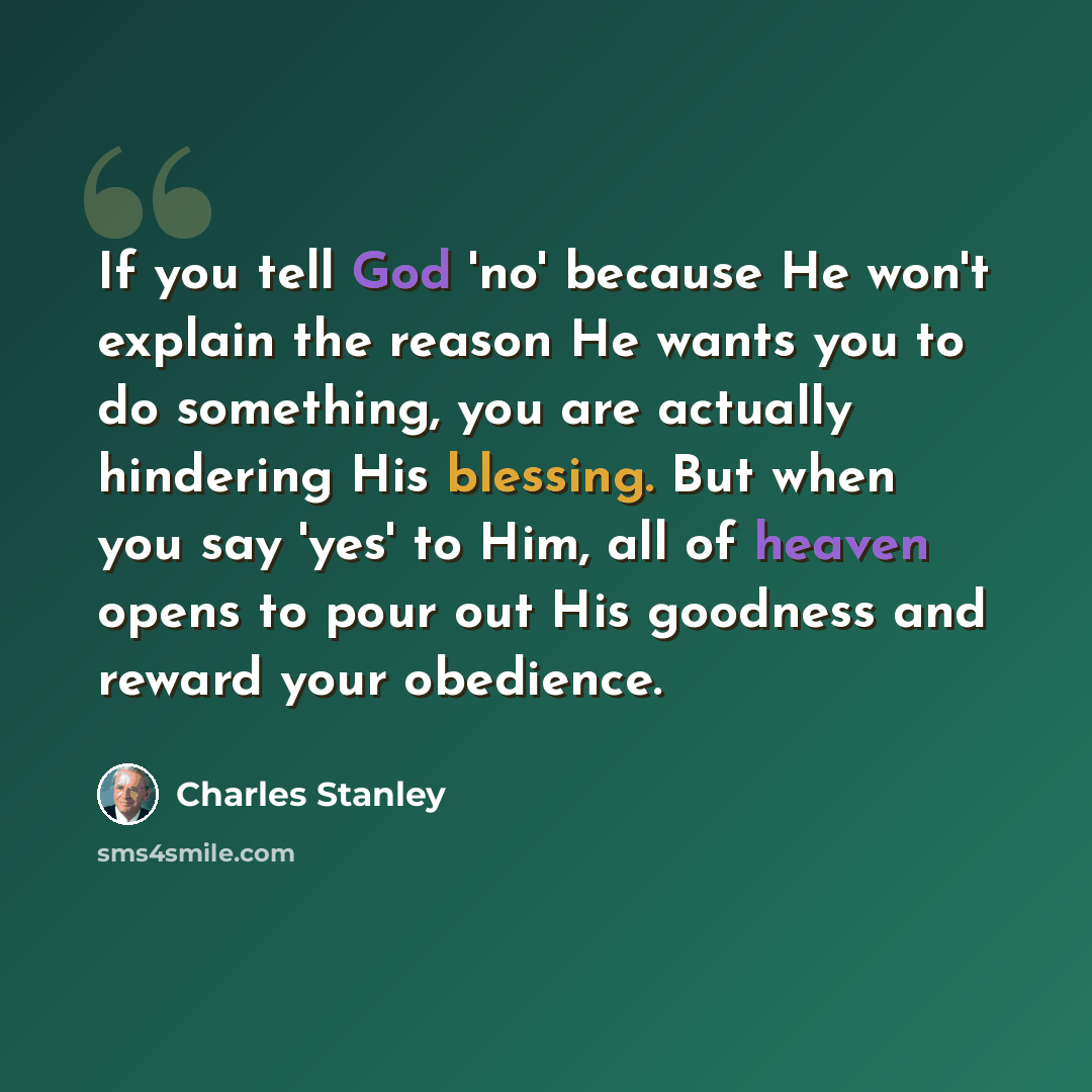 “If you tell God 'no' because He won't explain the reason He wants you to do something, you are actually hindering His blessing. But when you say 'yes' to Him, all of heaven opens to pour out His goodness and reward your obedience.” quote by Charles Stanley