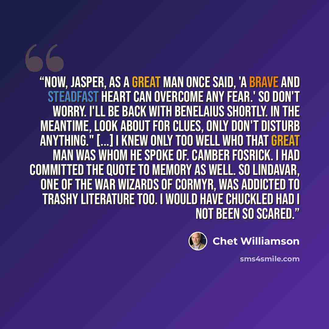 “Now, Jasper, as a great man once said, 'A brave and steadfast heart can overcome any fear.' So don't worry. I'll be back with Benelaius shortly. In the meantime, look about for clues, only don't disturb anything." [...] I knew only too well who that great man was whom he spoke of. Camber Fosrick…” quote by Chet Williamson