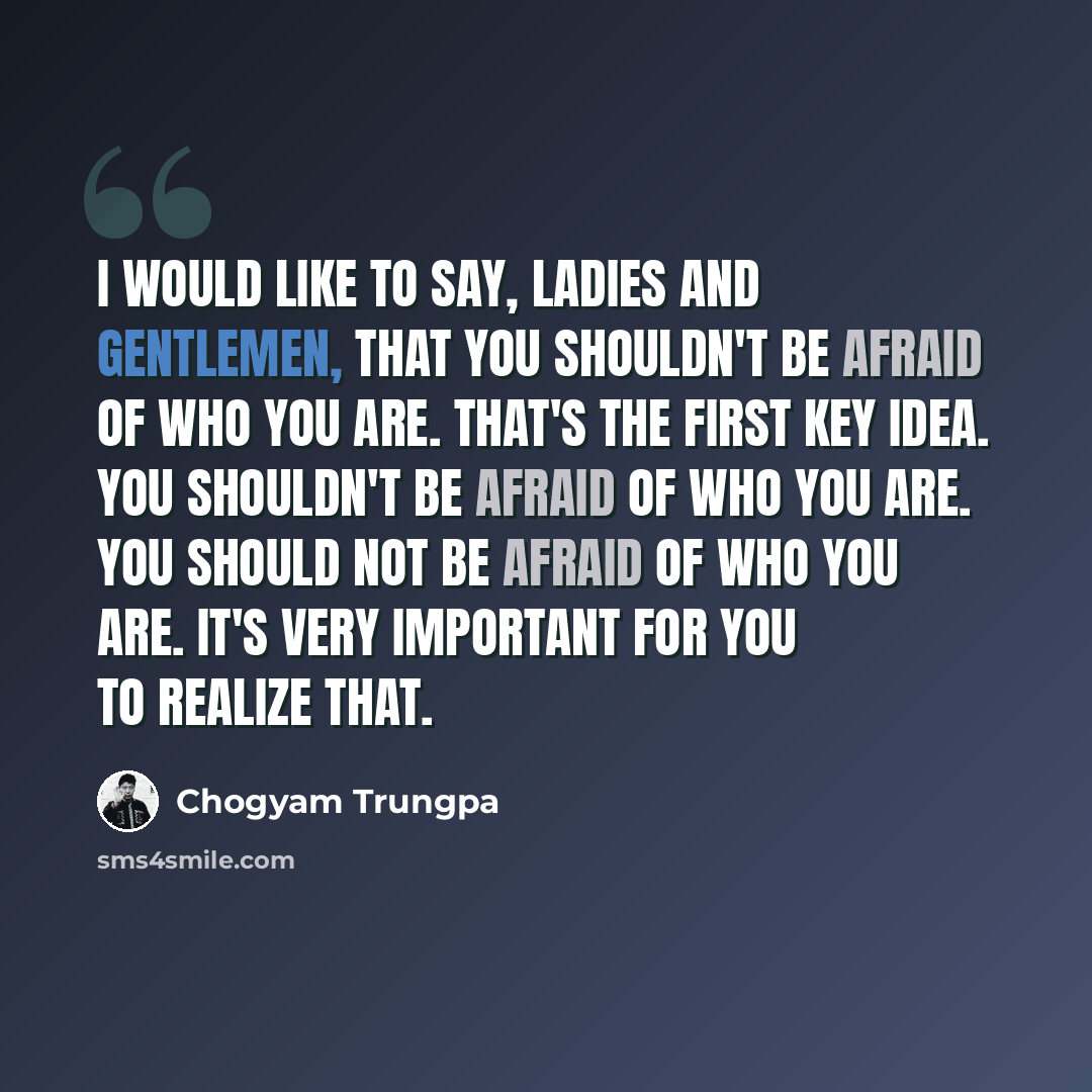 “I would like to say, ladies and gentlemen, that you shouldn't be afraid of who you are. That's the first key idea. You shouldn't be afraid of who you are. You should NOT be afraid of who you are. It's very important for you to realize that.” quote by Chogyam Trungpa