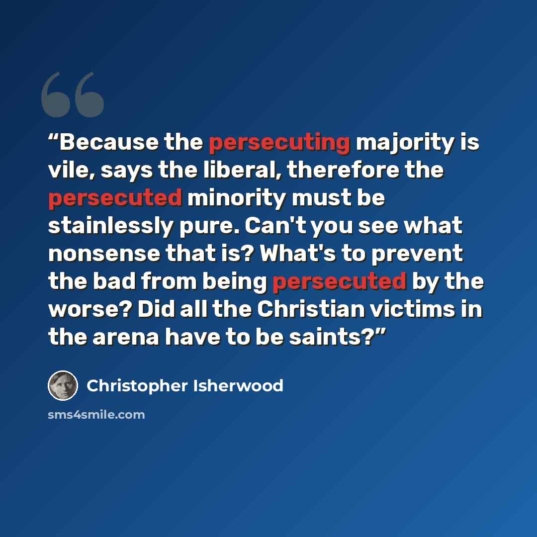“Because the persecuting majority is vile, says the liberal, therefore the persecuted minority must be stainlessly pure. Can't you see what nonsense that is? What's to prevent the bad from being persecuted by the worse? Did all the Christian victims in the arena have to be saints?” quote by Christopher Isherwood