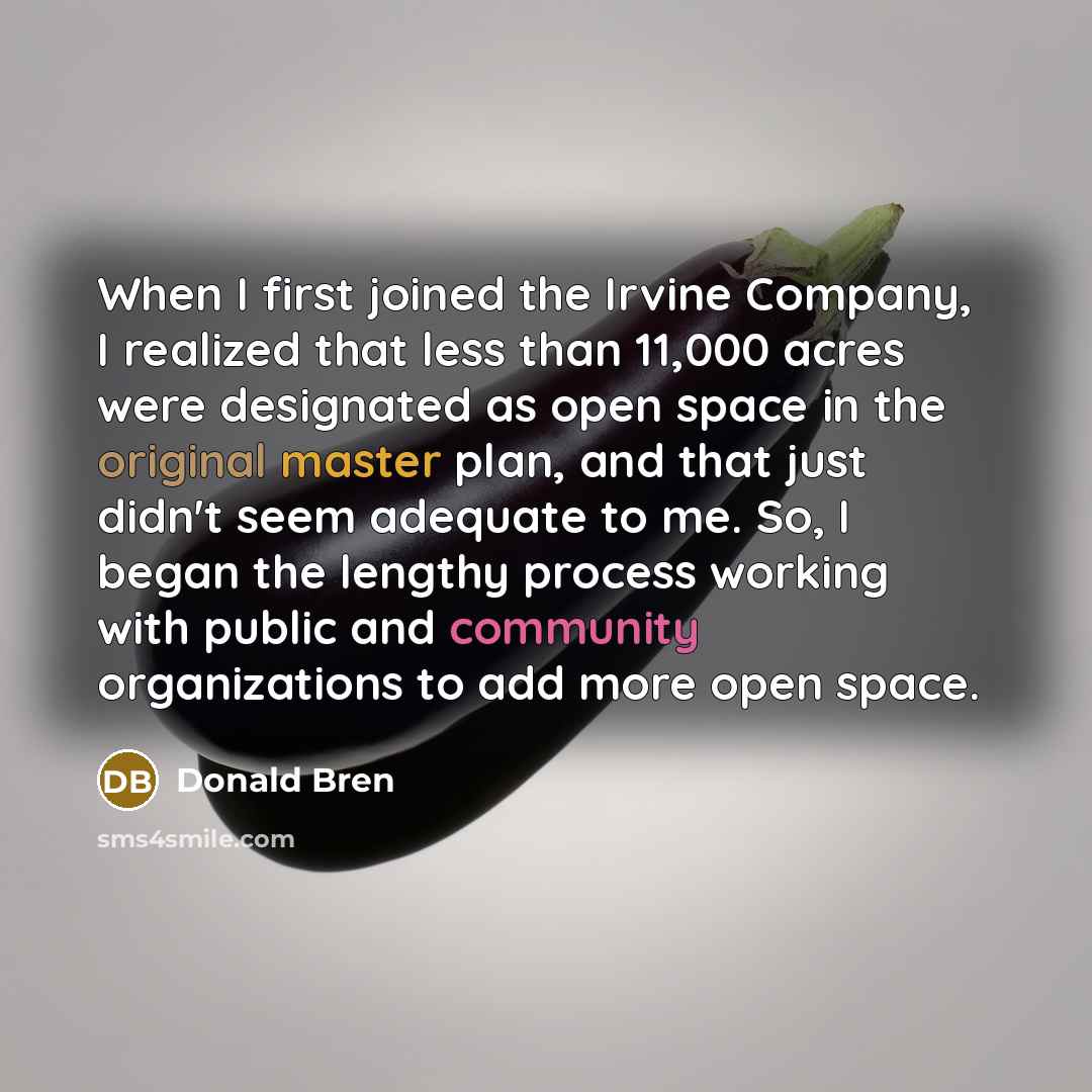 “When I first joined the Irvine Company, I realized that less than 11,000 acres were designated as open space in the original master plan, and that just didn't seem adequate to me. So, I began the lengthy process working with public and community organizations to add more open space.” quote by Donald Bren