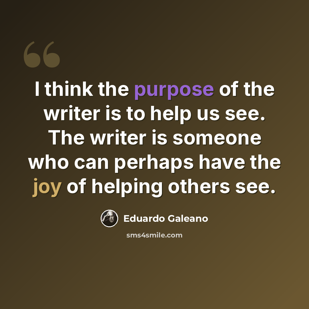 “I think the purpose of the writer is to help us see. The writer is someone who can perhaps have the joy of helping others see.” quote by Eduardo Galeano