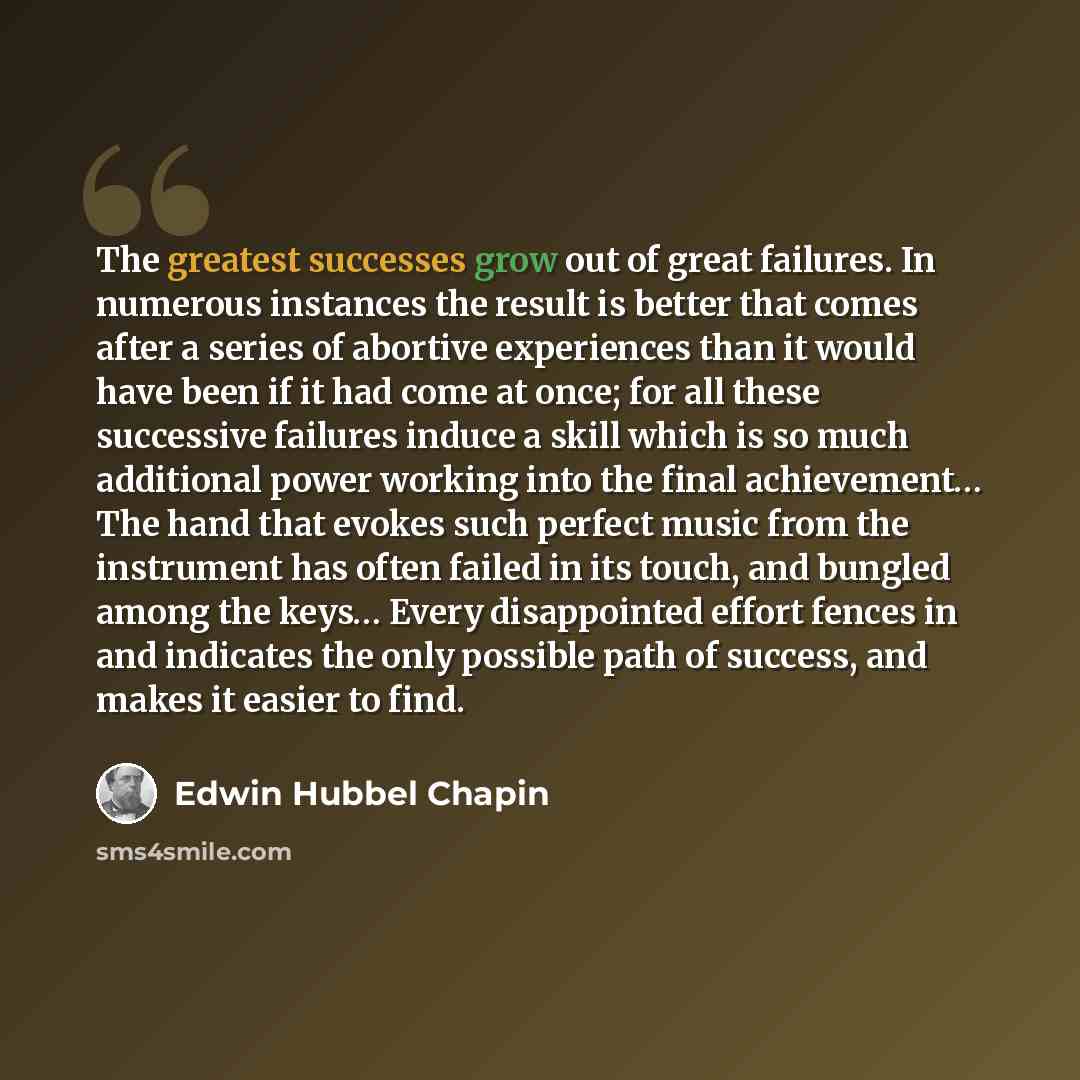 “The greatest successes grow out of great failures. In numerous instances the result is better that comes after a series of abortive experiences than it would have been if it had come at once; for all these successive failures induce a skill which is so much additional power working into the final…” quote by Edwin Hubbel Chapin