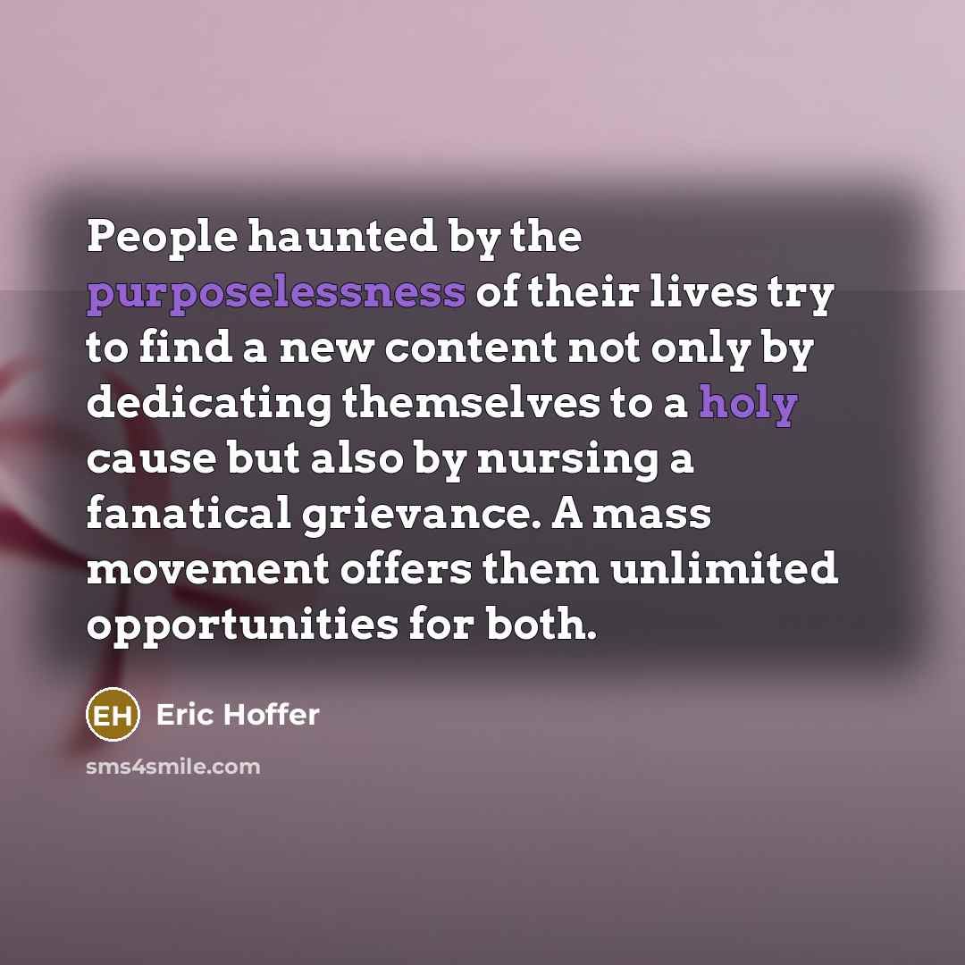 “People haunted by the purposelessness of their lives try to find a new content not only by dedicating themselves to a holy cause but also by nursing a fanatical grievance. A mass movement offers them unlimited opportunities for both.” quote by Eric Hoffer