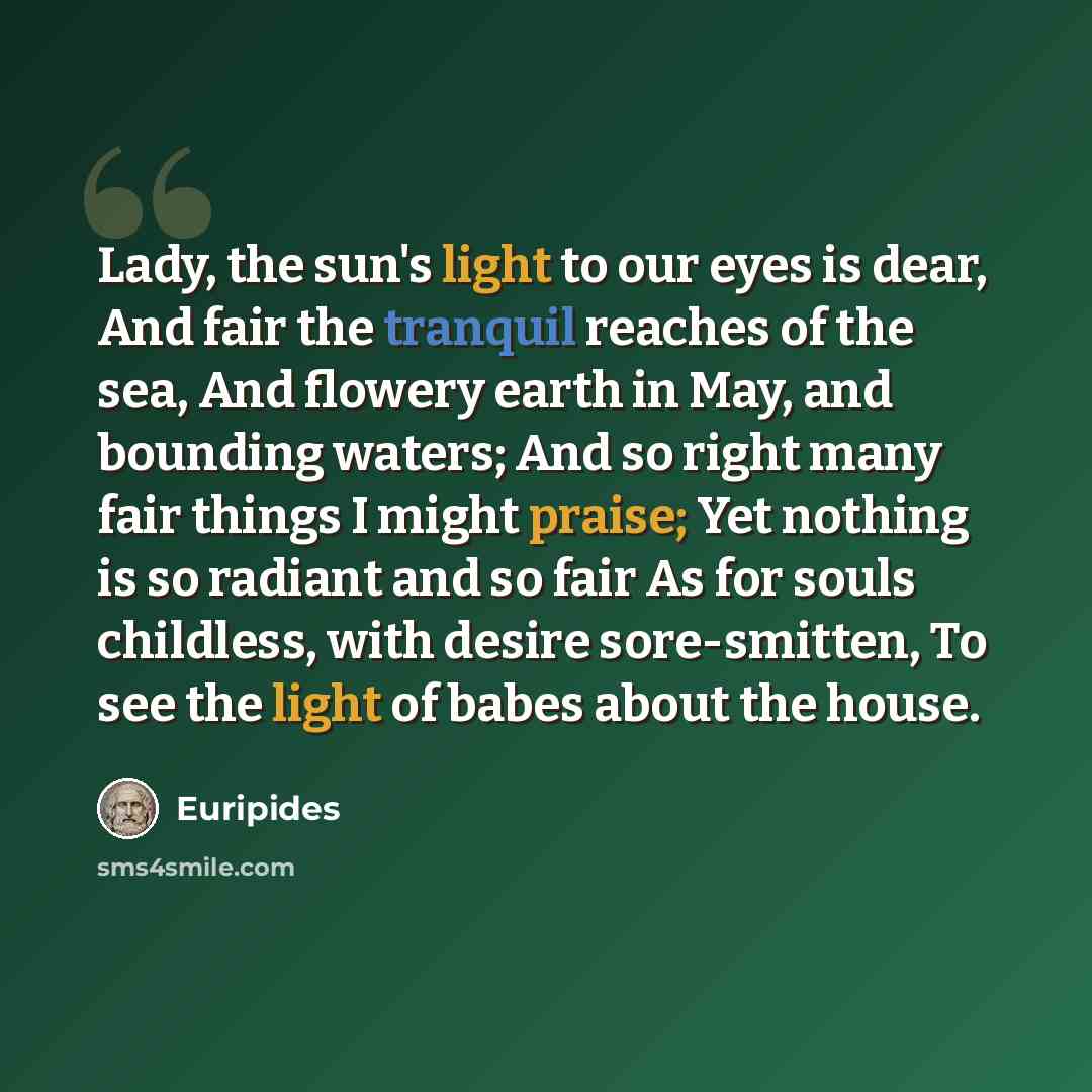 “Lady, the sun's light to our eyes is dear, And fair the tranquil reaches of the sea, And flowery earth in May, and bounding waters; And so right many fair things I might praise; Yet nothing is so radiant and so fair As for souls childless, with desire sore-smitten, To see the light of babes about…” quote by Euripides