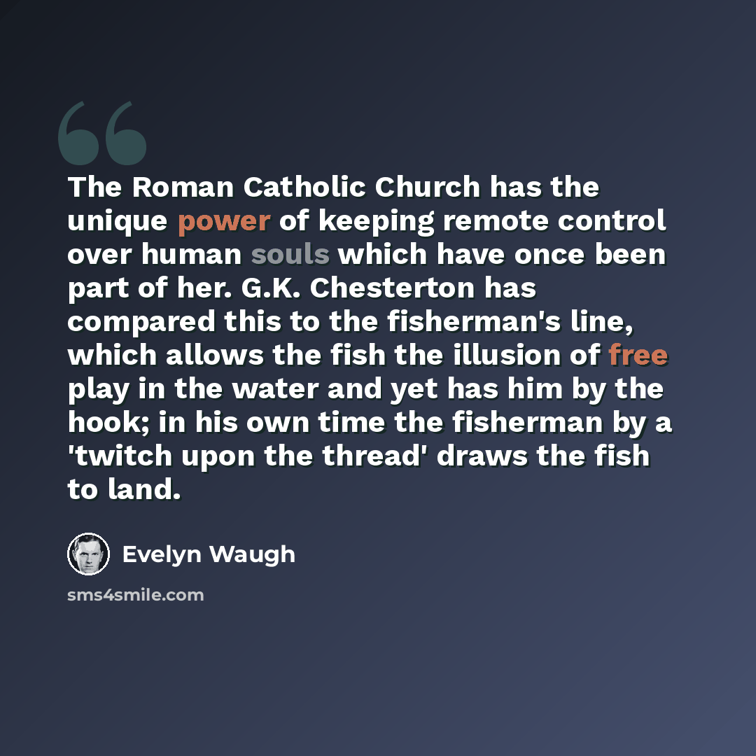 “The Roman Catholic Church has the unique power of keeping remote control over human souls which have once been part of her. G.K. Chesterton has compared this to the fisherman's line, which allows the fish the illusion of free play in the water and yet has him by the hook; in his own time the…” quote by Evelyn Waugh
