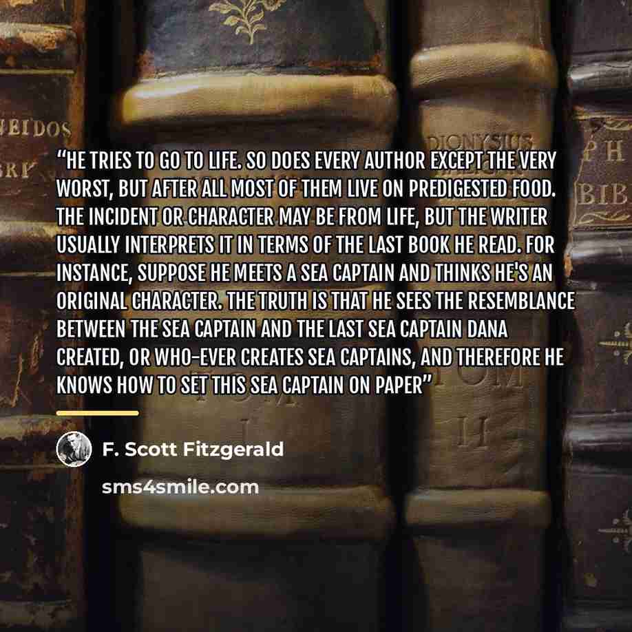 “He tries to go to life. So does every author except the very worst, but after all most of them live on predigested food. The incident or character may be from life, but the writer usually interprets it in terms of the last book he read. For instance, suppose he meets a sea captain and thinks he's…” quote by F. Scott Fitzgerald