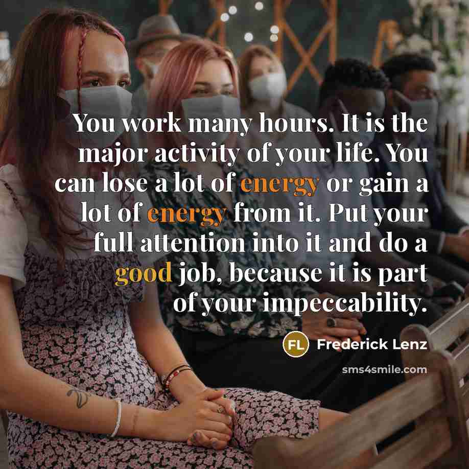 “You work many hours. It is the major activity of your life. You can lose a lot of energy or gain a lot of energy from it. Put your full attention into it and do a good job, because it is part of your impeccability.” quote by Frederick Lenz