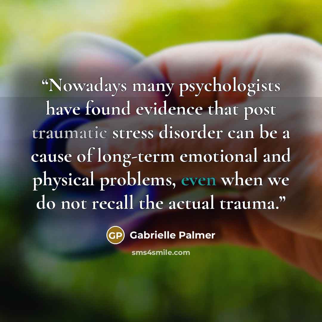 “Nowadays many psychologists have found evidence that post traumatic stress disorder can be a cause of long-term emotional and physical problems, even when we do not recall the actual trauma.” quote by Gabrielle Palmer