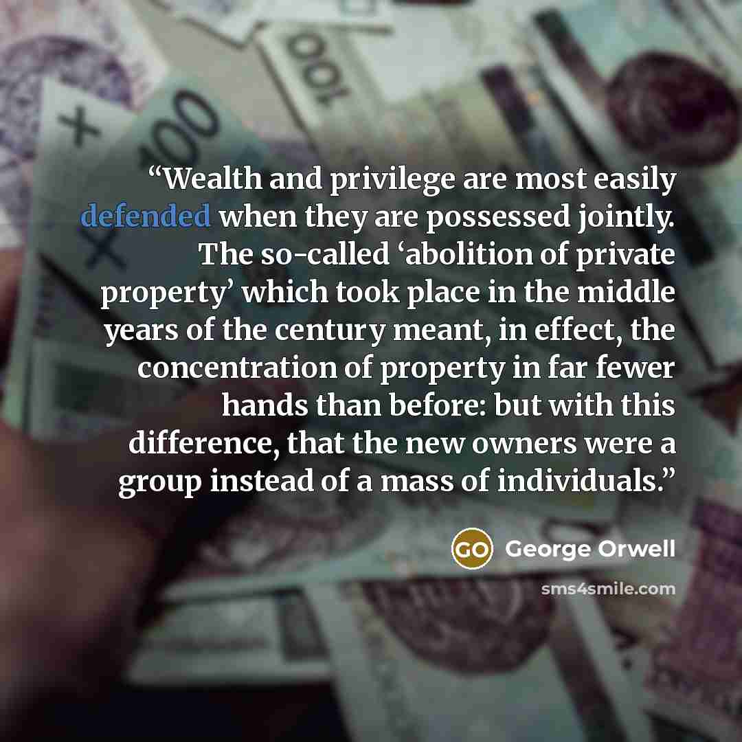 “Wealth and privilege are most easily defended when they are possessed jointly. The so-called ‘abolition of private property’ which took place in the middle years of the century meant, in effect, the concentration of property in far fewer hands than before: but with this difference, that the new…” quote by George Orwell