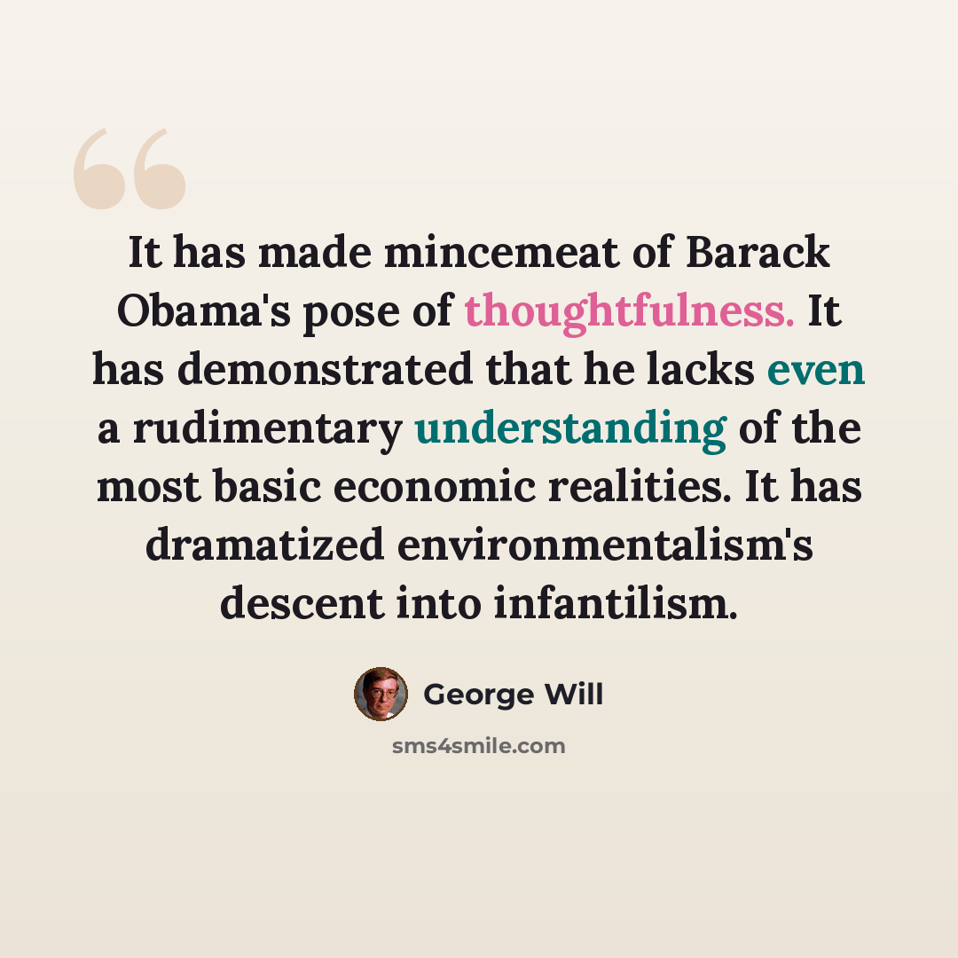 “It has made mincemeat of Barack Obama's pose of thoughtfulness. It has demonstrated that he lacks even a rudimentary understanding of the most basic economic realities. It has dramatized environmentalism's descent into infantilism.” quote by George Will