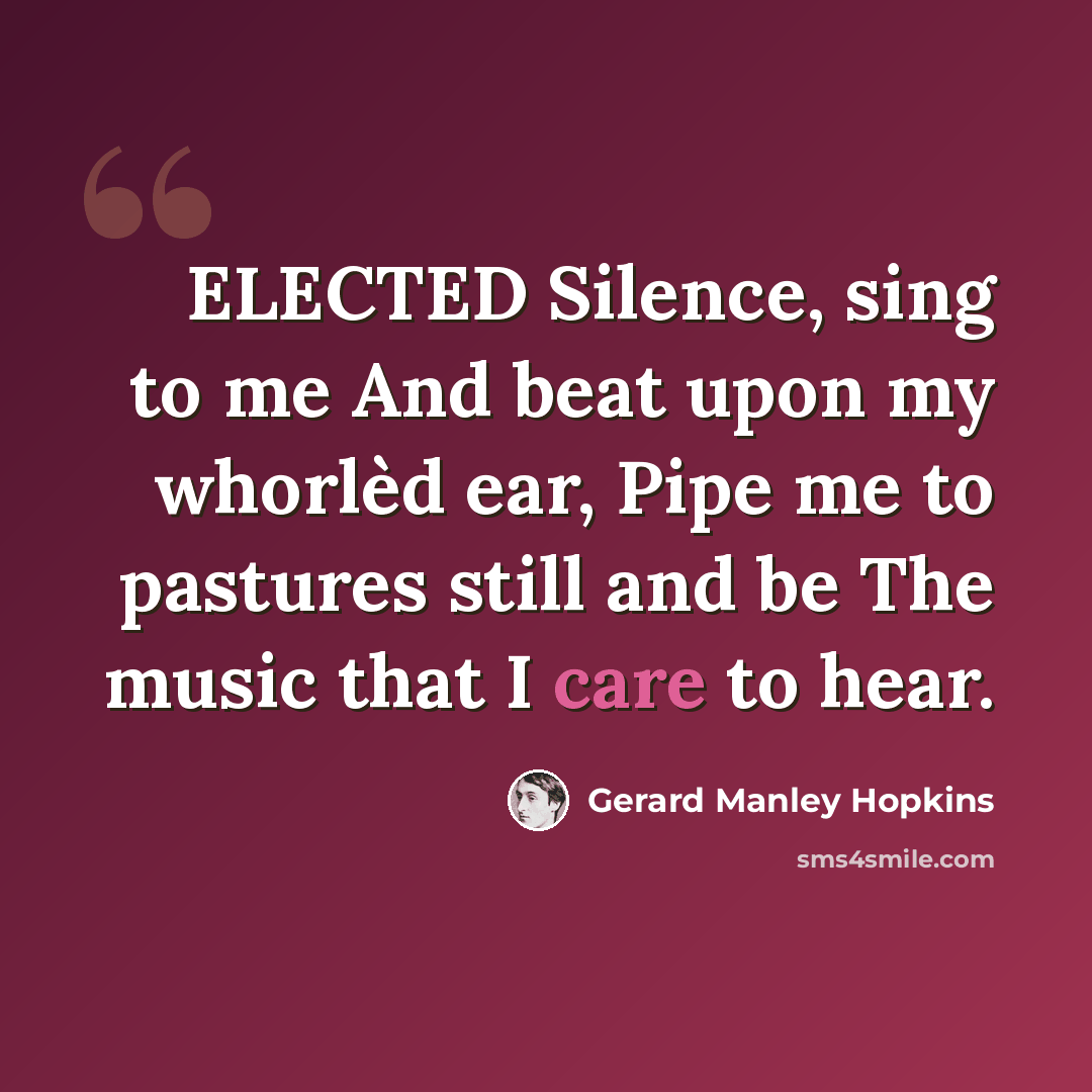 “ELECTED Silence, sing to me And beat upon my whorlèd ear, Pipe me to pastures still and be The music that I care to hear.” quote by Gerard Manley Hopkins
