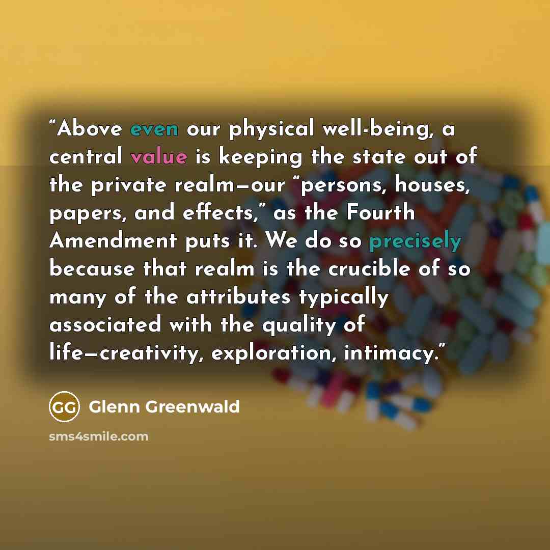 “Above even our physical well-being, a central value is keeping the state out of the private realm—our “persons, houses, papers, and effects,” as the Fourth Amendment puts it. We do so precisely because that realm is the crucible of so many of the attributes typically associated with the quality of…” quote by Glenn Greenwald