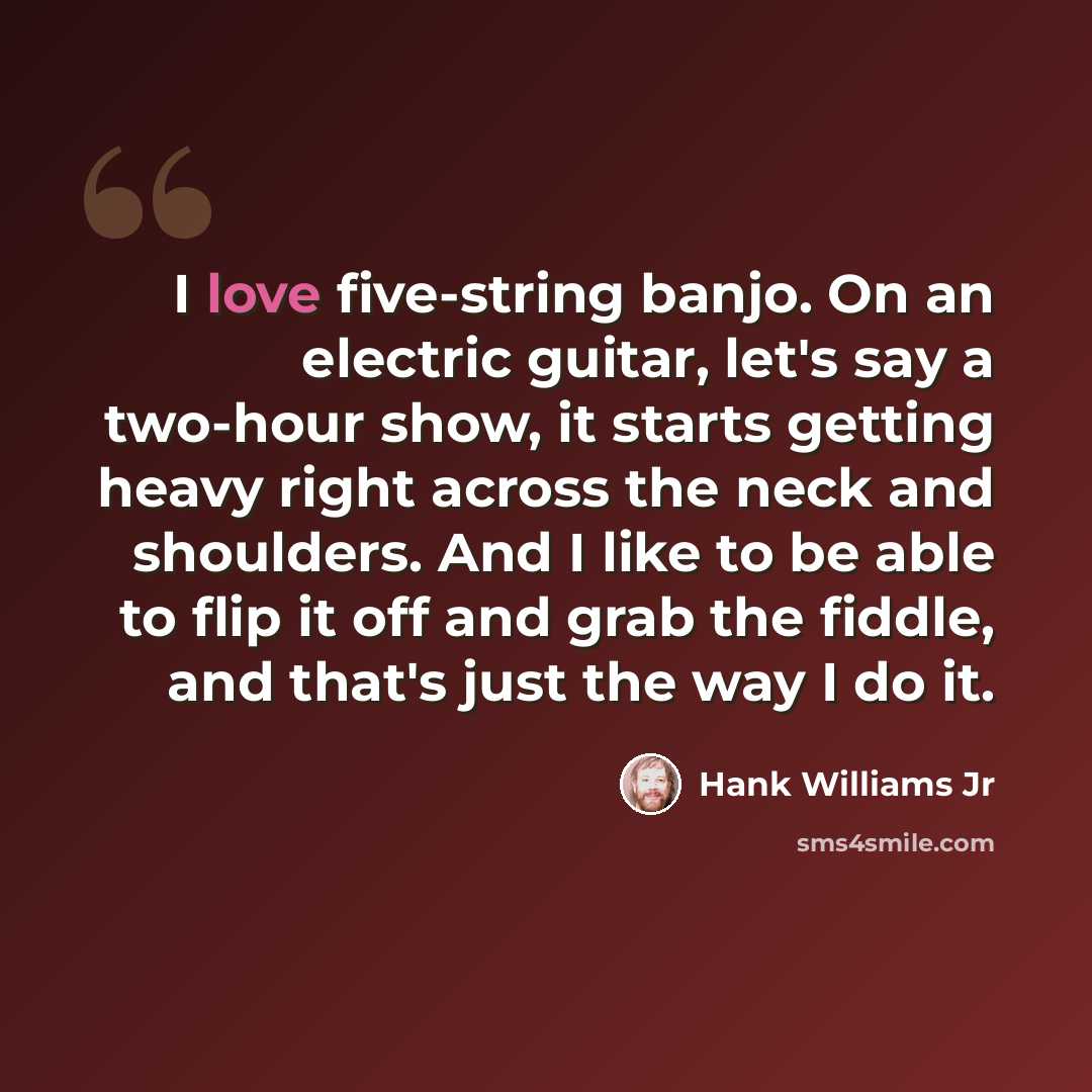 “I love five-string banjo. On an electric guitar, let's say a two-hour show, it starts getting heavy right across the neck and shoulders. And I like to be able to flip it off and grab the fiddle, and that's just the way I do it.” quote by Hank Williams Jr