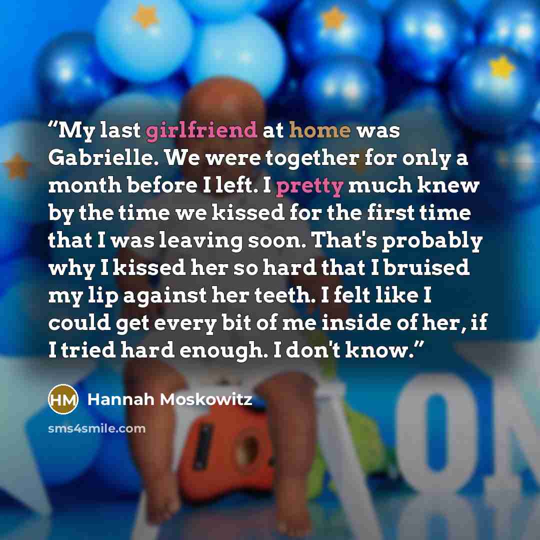 “My last girlfriend at home was Gabrielle. We were together for only a month before I left. I pretty much knew by the time we kissed for the first time that I was leaving soon. That's probably why I kissed her so hard that I bruised my lip against her teeth. I felt like I could get every bit of me…” quote by Hannah Moskowitz