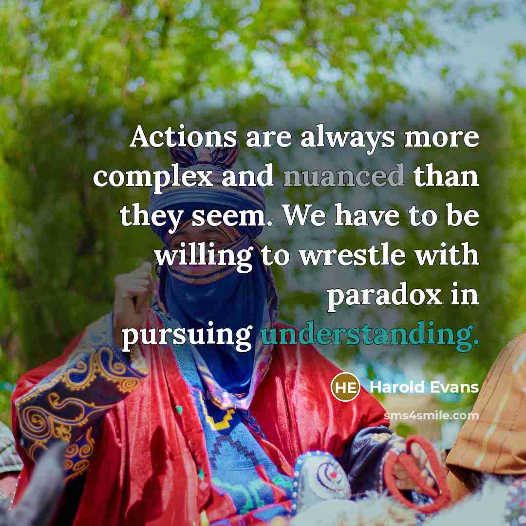 “Actions are always more complex and nuanced than they seem. We have to be willing to wrestle with paradox in pursuing understanding.” quote by Harold Evans