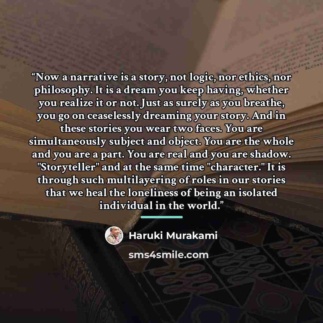“Now a narrative is a story, not logic, nor ethics, nor philosophy. It is a dream you keep having, whether you realize it or not. Just as surely as you breathe, you go on ceaselessly dreaming your story. And in these stories you wear two faces. You are simultaneously subject and object. You are the…” quote by Haruki Murakami