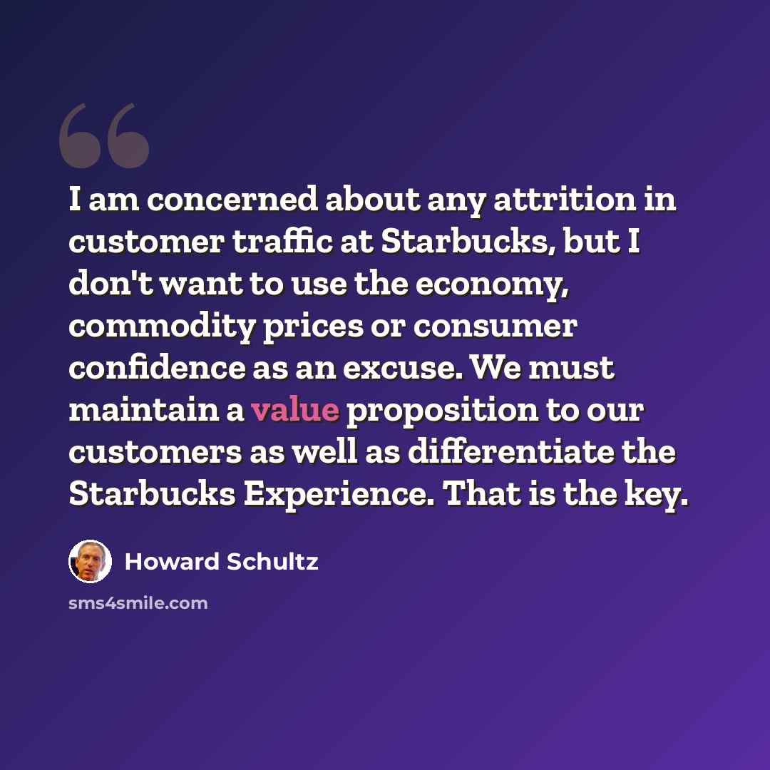 “I am concerned about any attrition in customer traffic at Starbucks, but I don't want to use the economy, commodity prices or consumer confidence as an excuse. We must maintain a value proposition to our customers as well as differentiate the Starbucks Experience. That is the key.” quote by Howard Schultz
