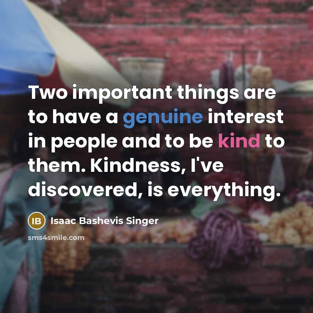 “Two important things are to have a genuine interest in people and to be kind to them. Kindness, I've discovered, is everything.” quote by Isaac Bashevis Singer