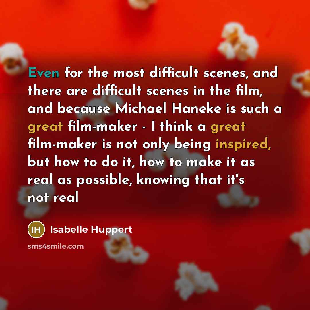 “Even for the most difficult scenes, and there are difficult scenes in the film, and because Michael Haneke is such a great film-maker - I think a great film-maker is not only being inspired, but how to do it, how to make it as real as possible, knowing that it's not real” quote by Isabelle Huppert