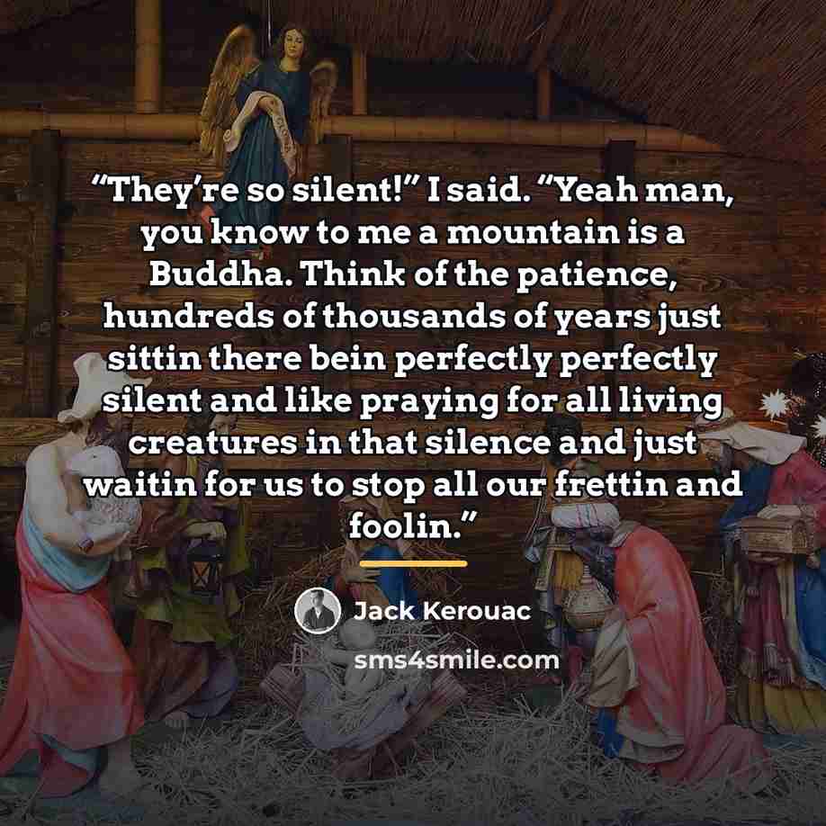 “They’re so silent!” I said. “Yeah man, you know to me a mountain is a Buddha. Think of the patience, hundreds of thousands of years just sittin there bein perfectly perfectly silent and like praying for all living creatures in that silence and just waitin for us to stop all our frettin and foolin.” quote by Jack Kerouac