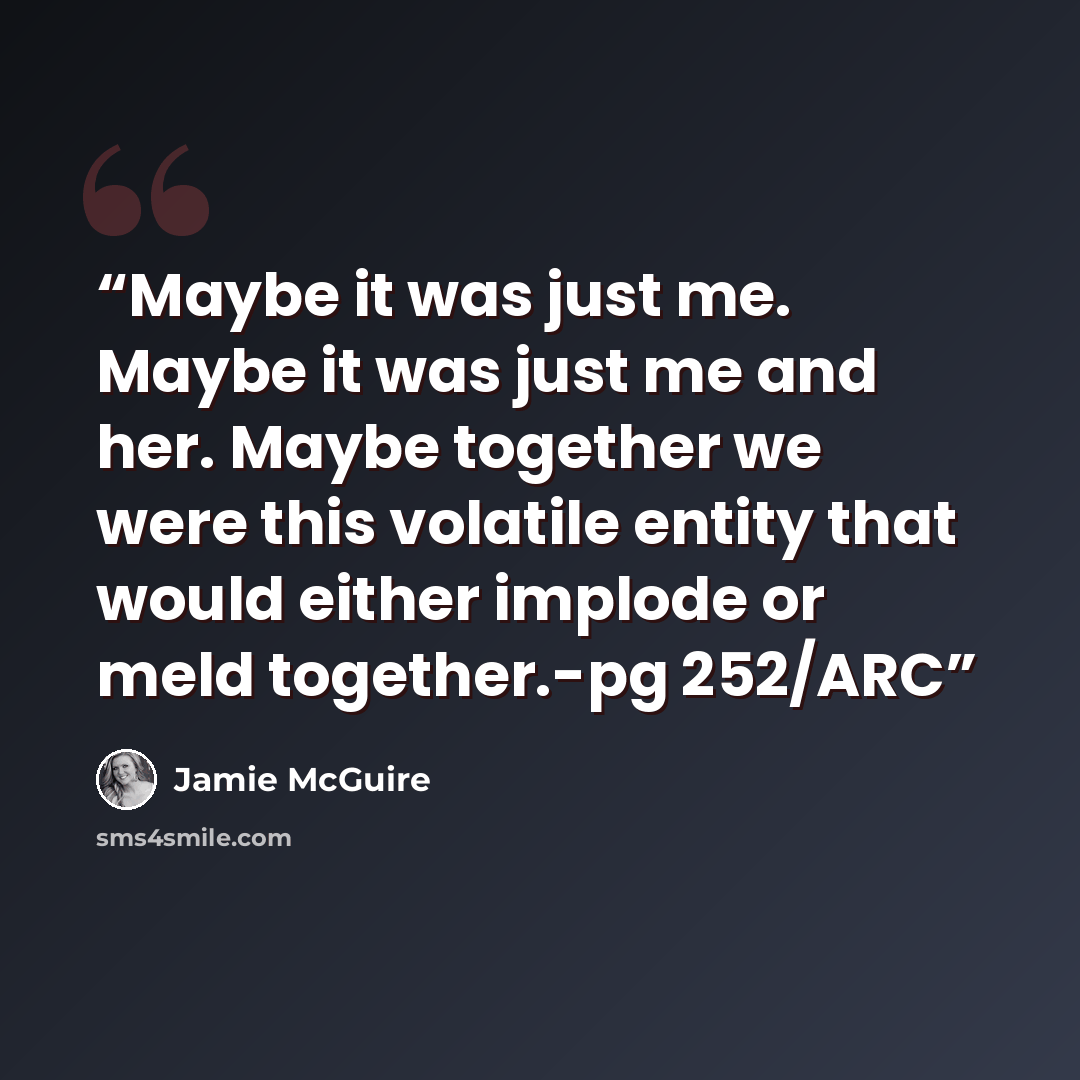 “Maybe it was just me. Maybe it was just me and her. Maybe together we were this volatile entity that would either implode or meld together.-pg 252/ARC” quote by Jamie McGuire