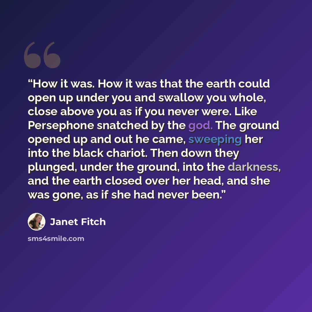 “How it was. How it was that the earth could open up under you and swallow you whole, close above you as if you never were. Like Persephone snatched by the god. The ground opened up and out he came, sweeping her into the black chariot. Then down they plunged, under the ground, into the darkness…” quote by Janet Fitch