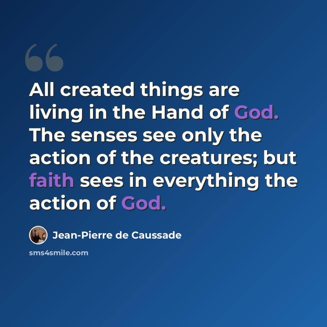 “All created things are living in the Hand of God. The senses see only the action of the creatures; but faith sees in everything the action of God.” quote by Jean-Pierre de Caussade