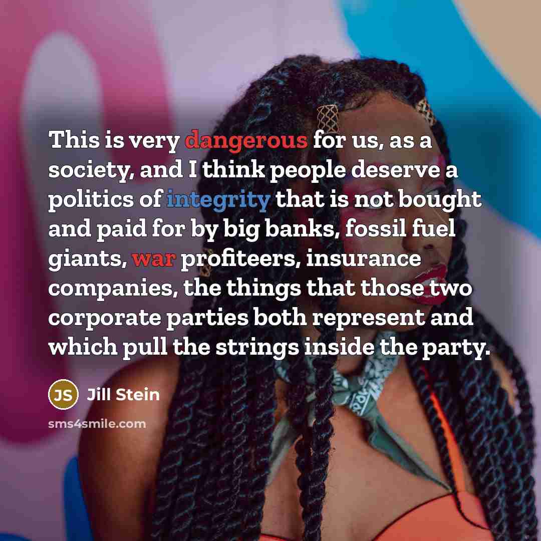 “This is very dangerous for us, as a society, and I think people deserve a politics of integrity that is not bought and paid for by big banks, fossil fuel giants, war profiteers, insurance companies, the things that those two corporate parties both represent and which pull the strings inside the…” quote by Jill Stein