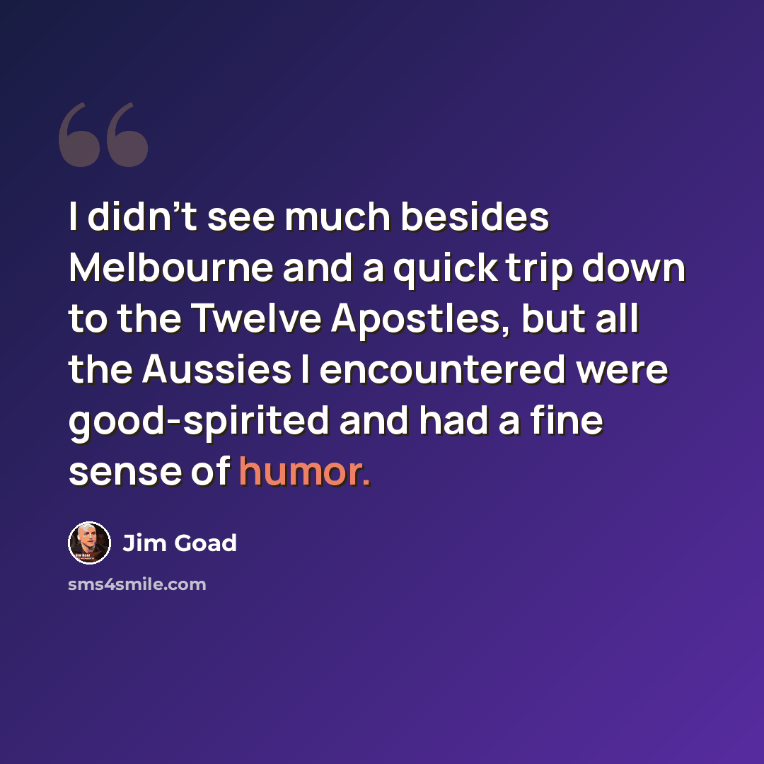 “I didn't see much besides Melbourne and a quick trip down to the Twelve Apostles, but all the Aussies I encountered were good-spirited and had a fine sense of humor.” quote by Jim Goad