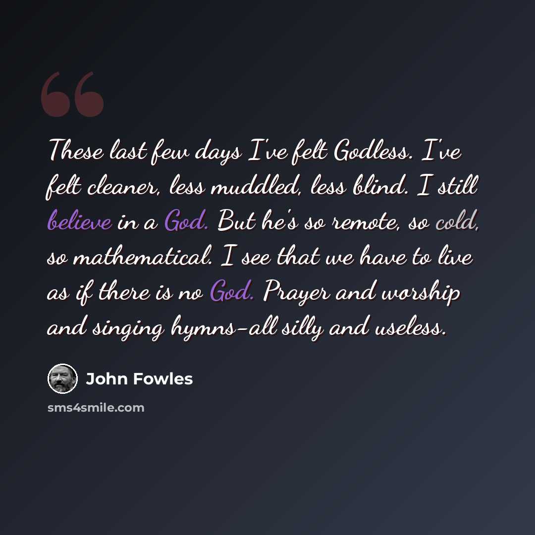 “These last few days I've felt Godless. I've felt cleaner, less muddled, less blind. I still believe in a God. But he's so remote, so cold, so mathematical. I see that we have to live as if there is no God. Prayer and worship and singing hymns-all silly and useless.” quote by John Fowles