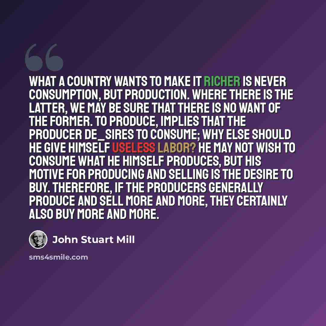 “What a country wants to make it richer is never consumption, but production. Where there is the latter, we may be sure that there is no want of the former. To produce, implies that the producer de_sires to consume; why else should he give himself useless labor? He may not wish to consume what he…” quote by John Stuart Mill